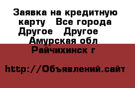 Заявка на кредитную карту - Все города Другое » Другое   . Амурская обл.,Райчихинск г.